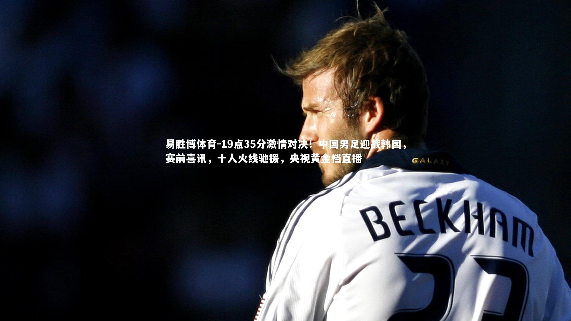 易胜博体育-19点35分激情对决！中国男足迎战韩国，赛前喜讯，十人火线驰援，央视黄金档直播